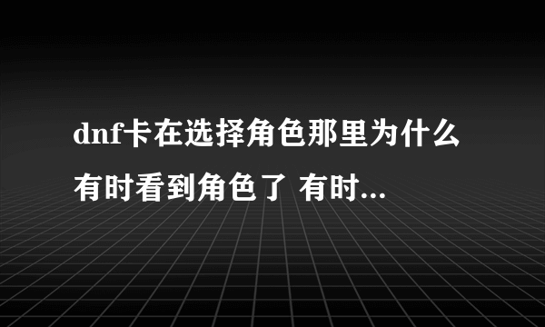 dnf卡在选择角色那里为什么 有时看到角色了 有时角色都看不到就卡死了