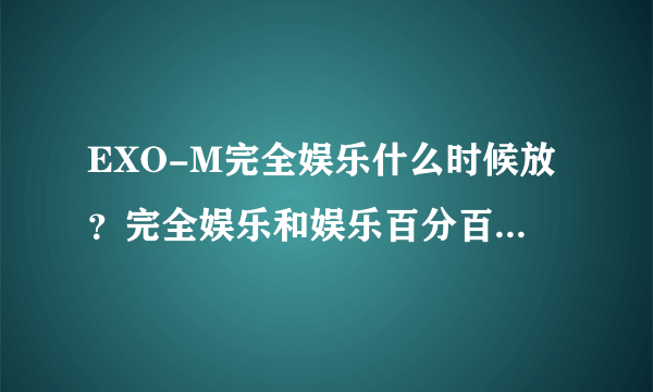 EXO-M完全娱乐什么时候放？完全娱乐和娱乐百分百是一样的吗？什么时候可以看到完整的？