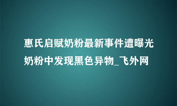 惠氏启赋奶粉最新事件遭曝光奶粉中发现黑色异物_飞外网