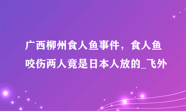 广西柳州食人鱼事件，食人鱼咬伤两人竟是日本人放的_飞外