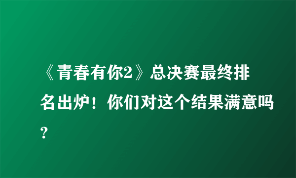 《青春有你2》总决赛最终排名出炉！你们对这个结果满意吗？