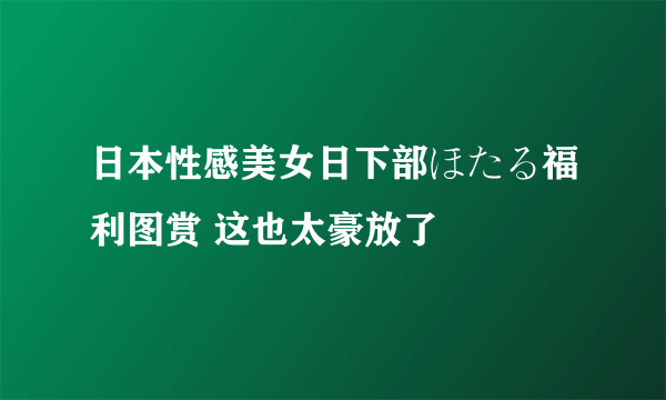 日本性感美女日下部ほたる福利图赏 这也太豪放了