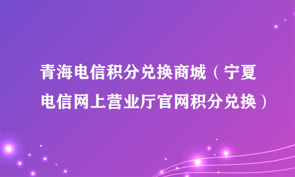 青海电信积分兑换商城（宁夏电信网上营业厅官网积分兑换）