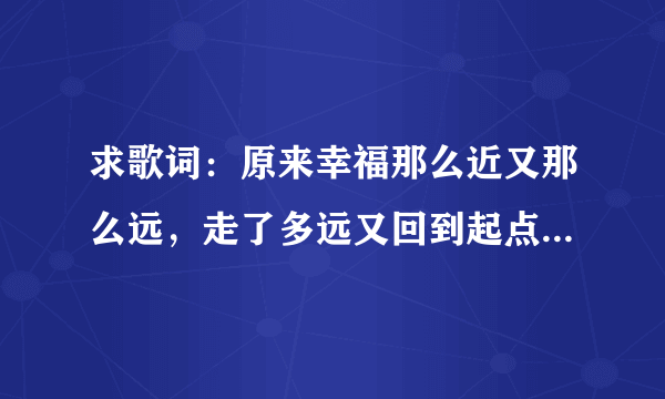 求歌词：原来幸福那么近又那么远，走了多远又回到起点是哪手歌词里面的 谢谢