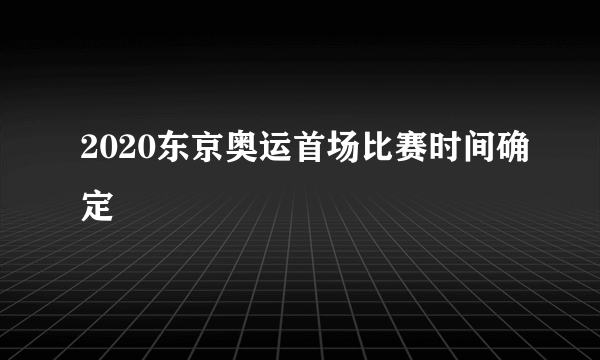 2020东京奥运首场比赛时间确定