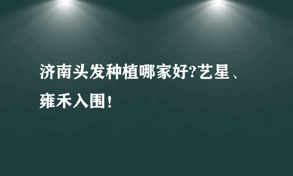 济南头发种植哪家好?艺星、雍禾入围！