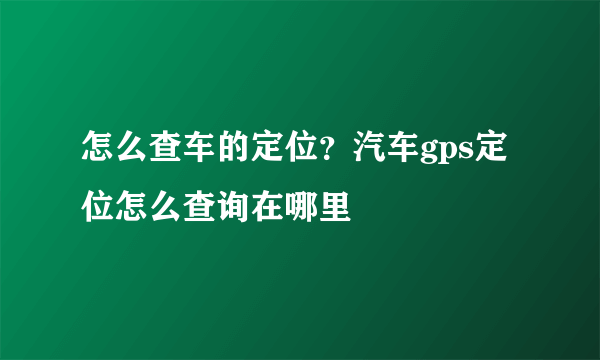 怎么查车的定位？汽车gps定位怎么查询在哪里