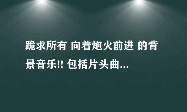 跪求所有 向着炮火前进 的背景音乐!! 包括片头曲片尾曲!!! 谢谢!