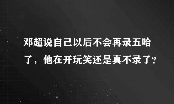 邓超说自己以后不会再录五哈了，他在开玩笑还是真不录了？