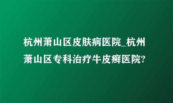 杭州萧山区皮肤病医院_杭州萧山区专科治疗牛皮癣医院?