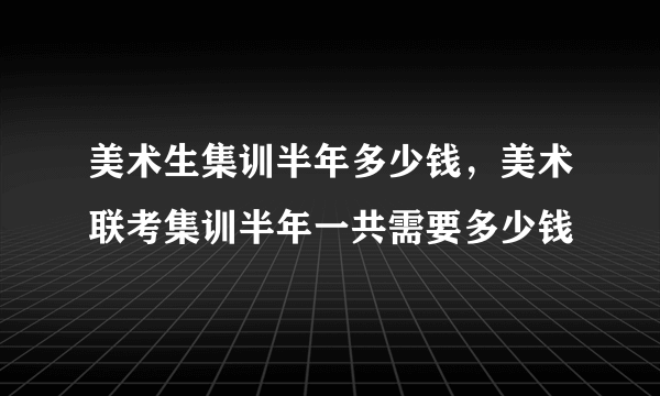 美术生集训半年多少钱，美术联考集训半年一共需要多少钱