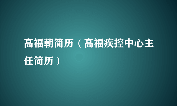 高福朝简历（高福疾控中心主任简历）