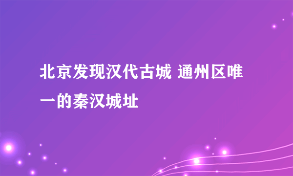 北京发现汉代古城 通州区唯一的秦汉城址