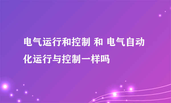 电气运行和控制 和 电气自动化运行与控制一样吗