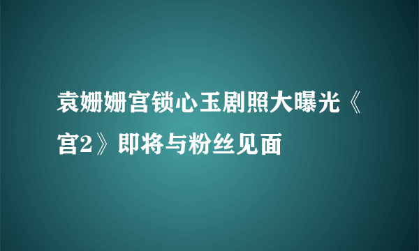 袁姗姗宫锁心玉剧照大曝光《宫2》即将与粉丝见面