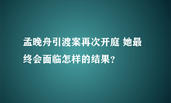 孟晚舟引渡案再次开庭 她最终会面临怎样的结果？