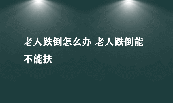 老人跌倒怎么办 老人跌倒能不能扶