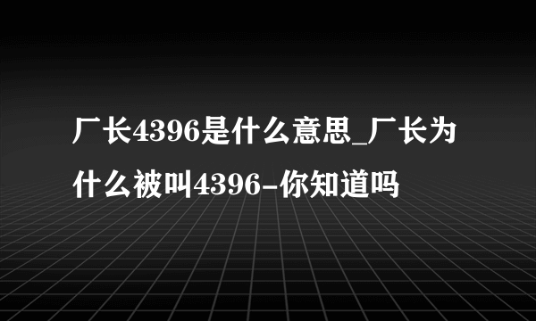 厂长4396是什么意思_厂长为什么被叫4396-你知道吗