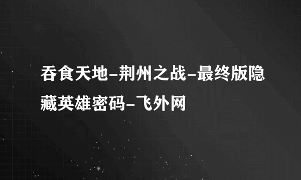 吞食天地-荆州之战-最终版隐藏英雄密码-飞外网