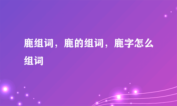 鹿组词，鹿的组词，鹿字怎么组词