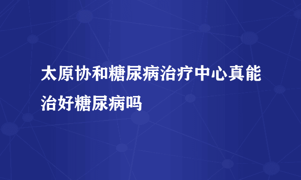 太原协和糖尿病治疗中心真能治好糖尿病吗