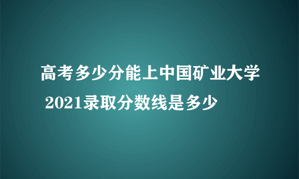 高考多少分能上中国矿业大学 2021录取分数线是多少