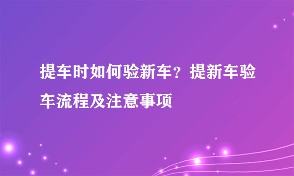 提车时如何验新车？提新车验车流程及注意事项