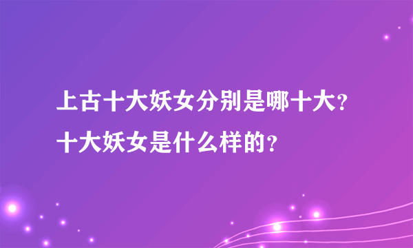 上古十大妖女分别是哪十大？十大妖女是什么样的？