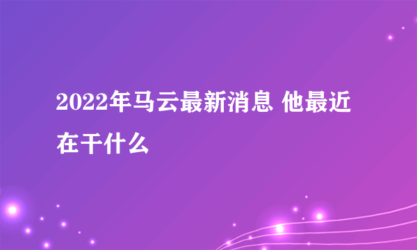 2022年马云最新消息 他最近在干什么