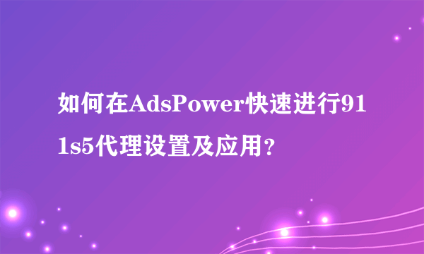 如何在AdsPower快速进行911s5代理设置及应用？