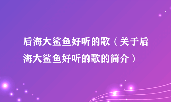 后海大鲨鱼好听的歌（关于后海大鲨鱼好听的歌的简介）