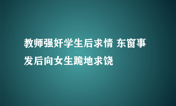 教师强奸学生后求情 东窗事发后向女生跪地求饶