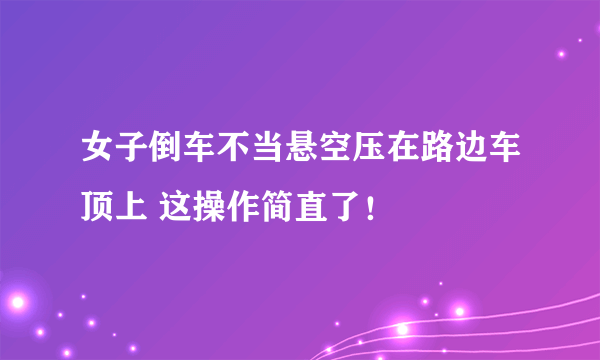 女子倒车不当悬空压在路边车顶上 这操作简直了！