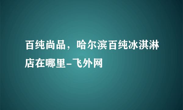 百纯尚品，哈尔滨百纯冰淇淋店在哪里-飞外网