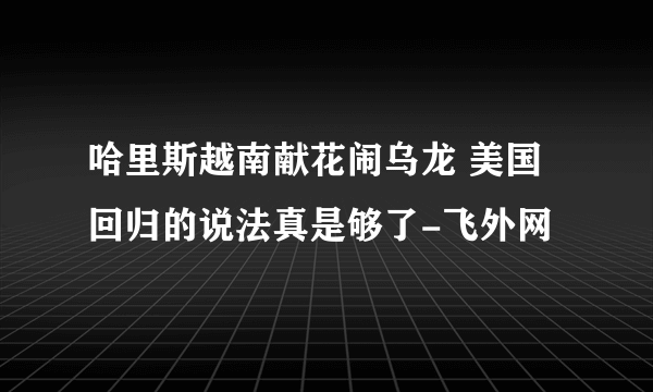 哈里斯越南献花闹乌龙 美国回归的说法真是够了-飞外网