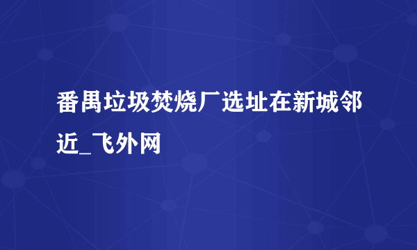 番禺垃圾焚烧厂选址在新城邻近_飞外网