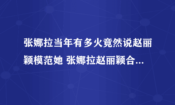 张娜拉当年有多火竟然说赵丽颖模范她 张娜拉赵丽颖合照谁更漂亮