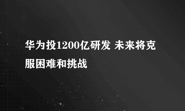 华为投1200亿研发 未来将克服困难和挑战