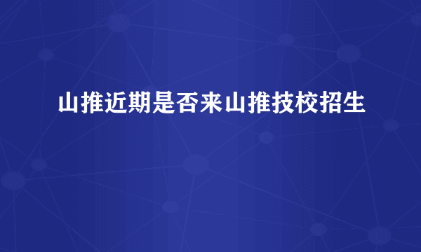 山推近期是否来山推技校招生