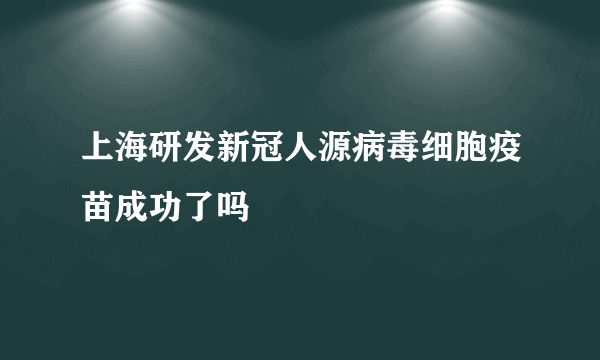 上海研发新冠人源病毒细胞疫苗成功了吗