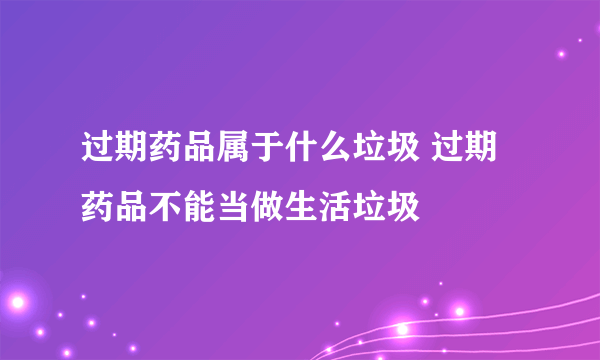 过期药品属于什么垃圾 过期药品不能当做生活垃圾