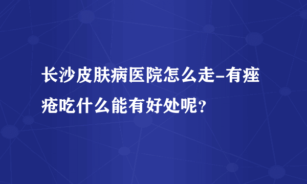 长沙皮肤病医院怎么走-有痤疮吃什么能有好处呢？