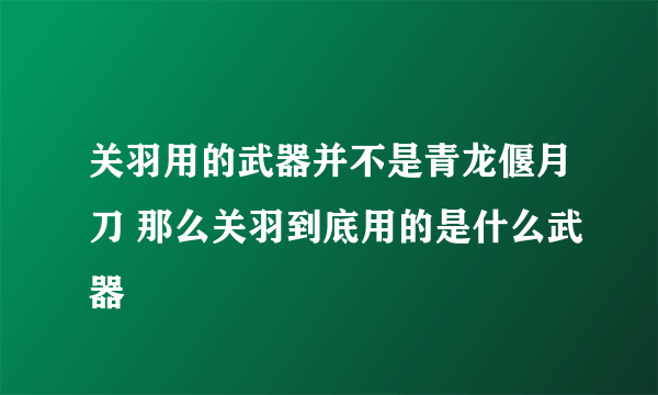 关羽用的武器并不是青龙偃月刀 那么关羽到底用的是什么武器