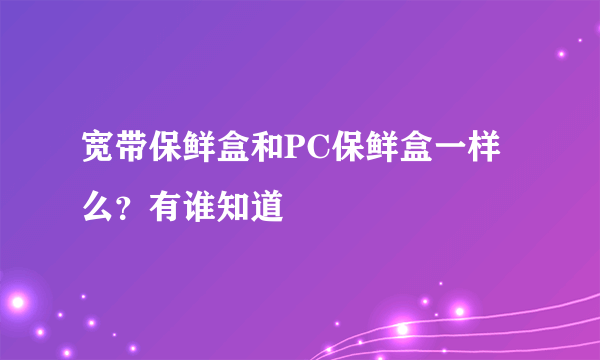 宽带保鲜盒和PC保鲜盒一样么？有谁知道