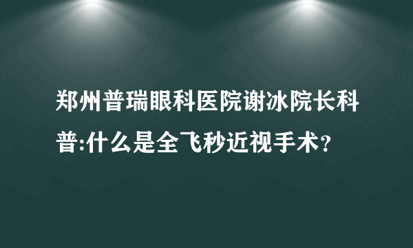 郑州普瑞眼科医院谢冰院长科普:什么是全飞秒近视手术？