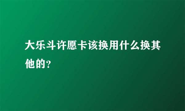 大乐斗许愿卡该换用什么换其他的？