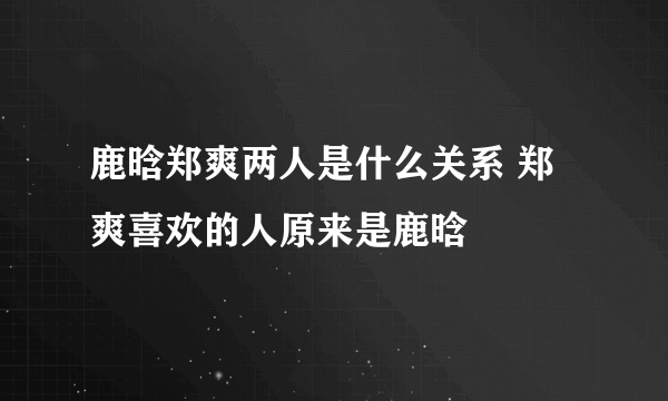 鹿晗郑爽两人是什么关系 郑爽喜欢的人原来是鹿晗