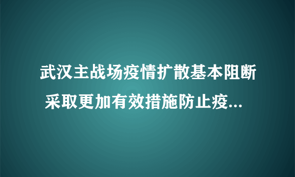 武汉主战场疫情扩散基本阻断 采取更加有效措施防止疫情死灰复燃