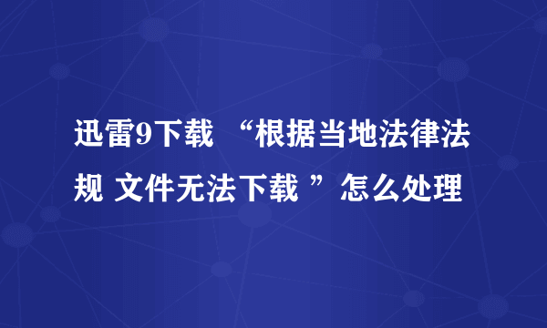 迅雷9下载 “根据当地法律法规 文件无法下载 ”怎么处理