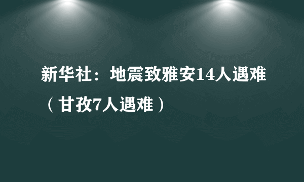 新华社：地震致雅安14人遇难（甘孜7人遇难）